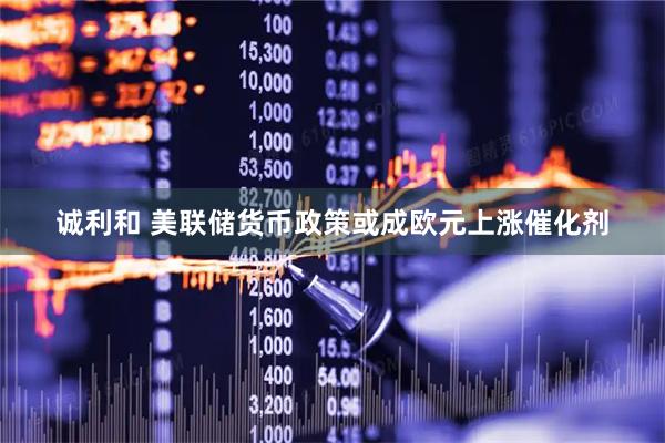 诚利和 美联储货币政策或成欧元上涨催化剂