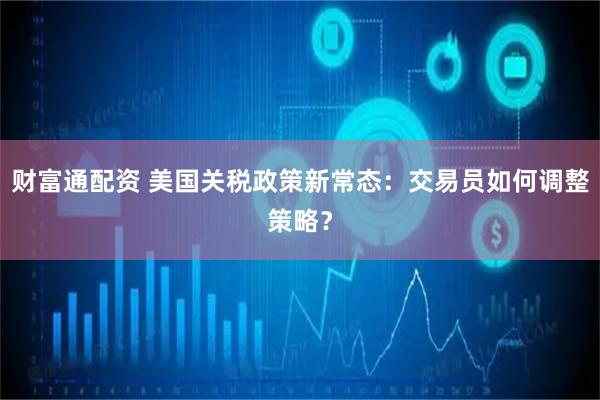财富通配资 美国关税政策新常态：交易员如何调整策略？