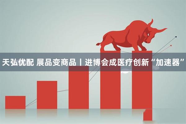 天弘优配 展品变商品丨进博会成医疗创新“加速器”