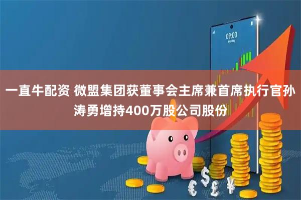 一直牛配资 微盟集团获董事会主席兼首席执行官孙涛勇增持400万股公司股份