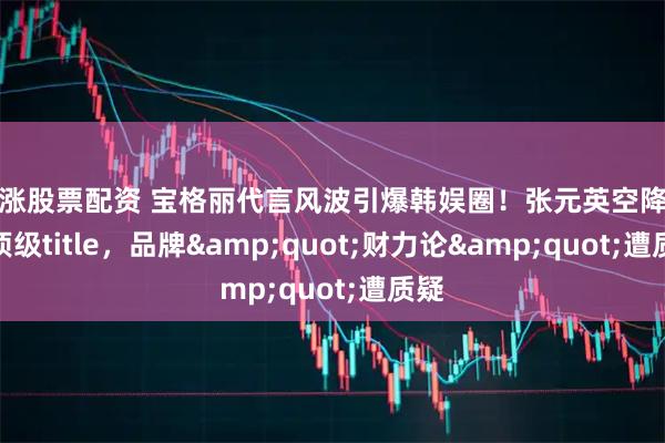 红涨股票配资 宝格丽代言风波引爆韩娱圈！张元英空降拿下顶级title，品牌"财力论"遭质疑