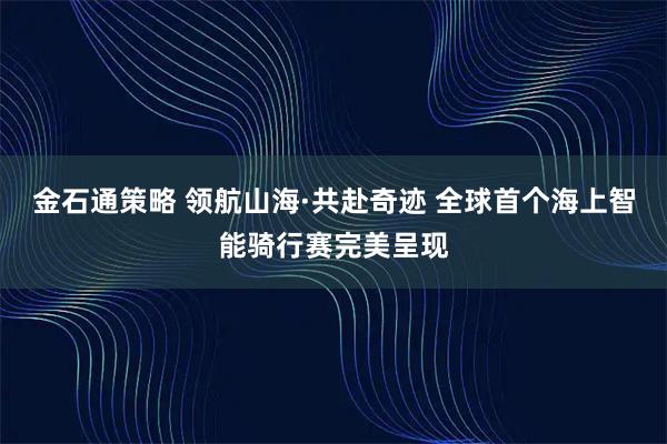金石通策略 领航山海·共赴奇迹 全球首个海上智能骑行赛完美呈现