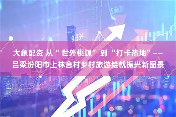 大象配资 从 ”世外桃源” 到 “打卡热地”——吕梁汾阳市上林舍村乡村旅游绘就振兴新图景