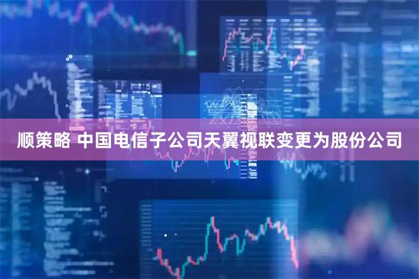 顺策略 中国电信子公司天翼视联变更为股份公司