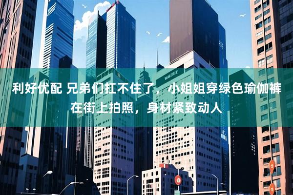 利好优配 兄弟们扛不住了，小姐姐穿绿色瑜伽裤在街上拍照，身材紧致动人
