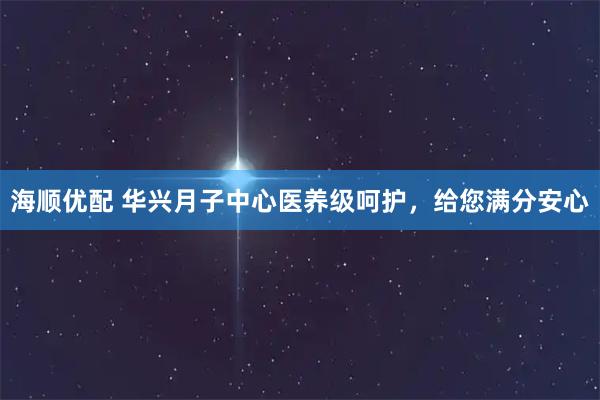 海顺优配 华兴月子中心医养级呵护，给您满分安心