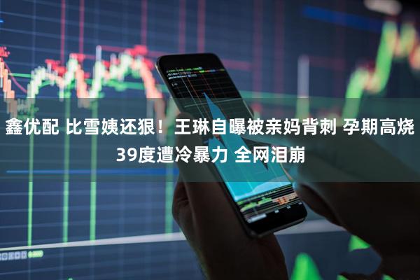鑫优配 比雪姨还狠！王琳自曝被亲妈背刺 孕期高烧39度遭冷暴力 全网泪崩