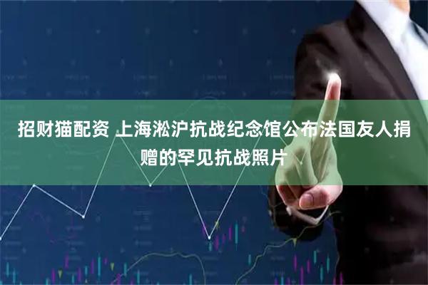 招财猫配资 上海淞沪抗战纪念馆公布法国友人捐赠的罕见抗战照片