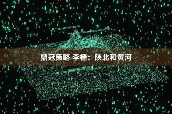 鼎冠策略 李樯：陕北和黄河
