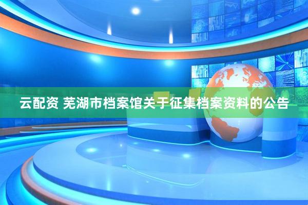 云配资 芜湖市档案馆关于征集档案资料的公告