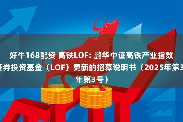 好牛168配资 高铁LOF: 鹏华中证高铁产业指数型证券投资基金（LOF）更新的招募说明书（2025年第3号）
