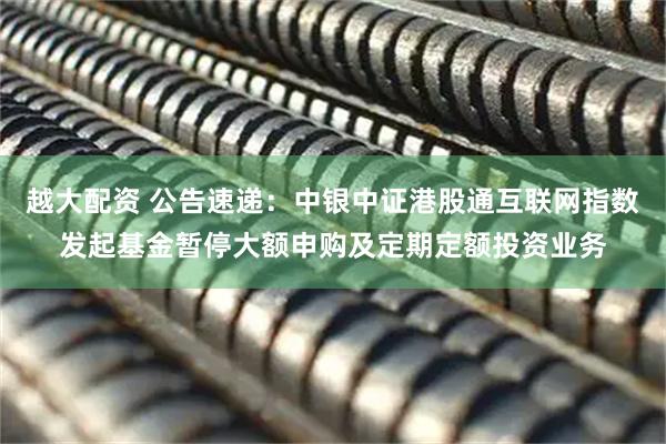 越大配资 公告速递：中银中证港股通互联网指数发起基金暂停大额申购及定期定额投资业务