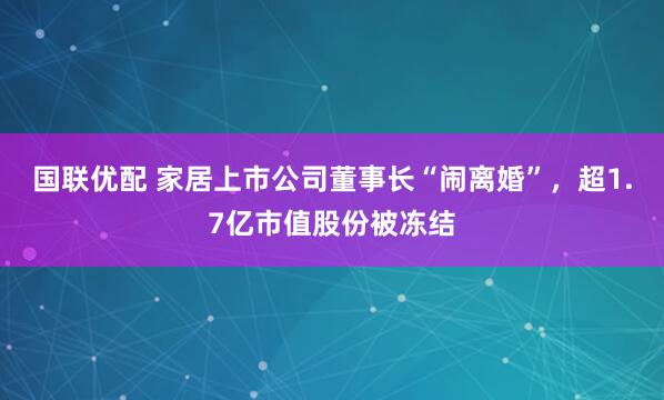 国联优配 家居上市公司董事长“闹离婚”，超1.7亿市值股份被冻结