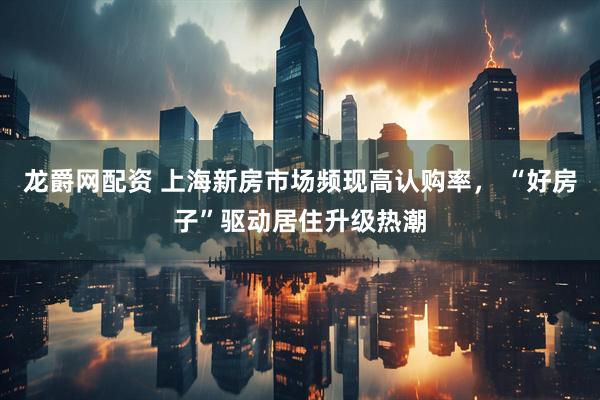龙爵网配资 上海新房市场频现高认购率， “好房子”驱动居住升级热潮