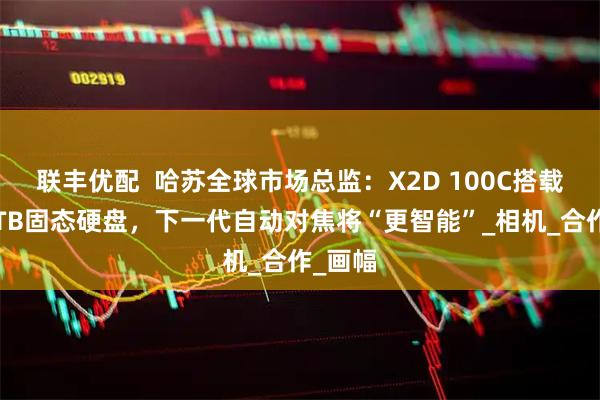 联丰优配  哈苏全球市场总监：X2D 100C搭载大疆1TB固态硬盘，下一代自动对焦将“更智能”_相机_合作_画幅
