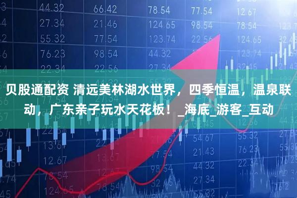 贝股通配资 清远美林湖水世界，四季恒温，温泉联动，广东亲子玩水天花板！_海底_游客_互动