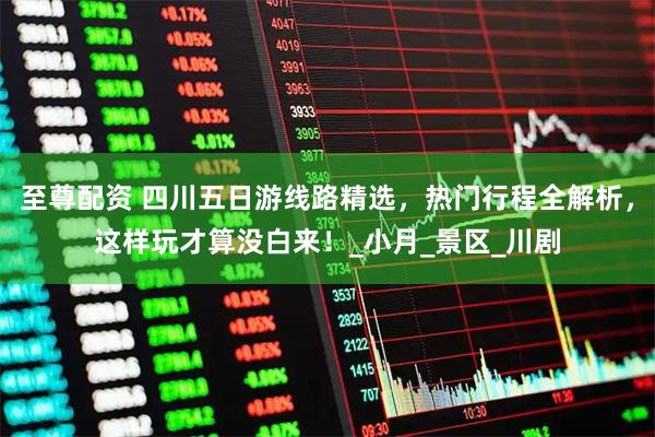 至尊配资 四川五日游线路精选，热门行程全解析，这样玩才算没白来！_小月_景区_川剧