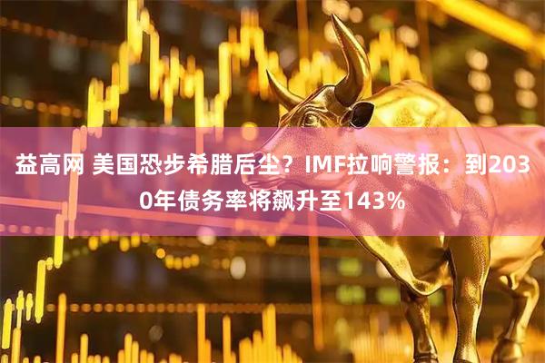 益高网 美国恐步希腊后尘？IMF拉响警报：到2030年债务率将飙升至143%