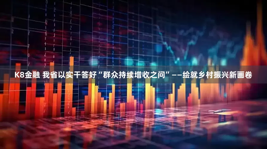 K8金融 我省以实干答好“群众持续增收之问”——绘就乡村振兴新画卷