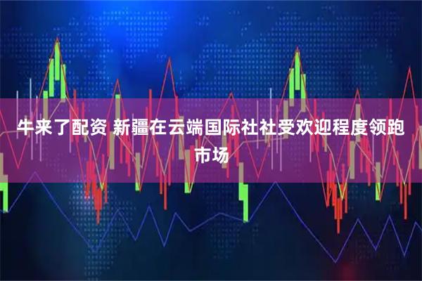 牛来了配资 新疆在云端国际社社受欢迎程度领跑市场