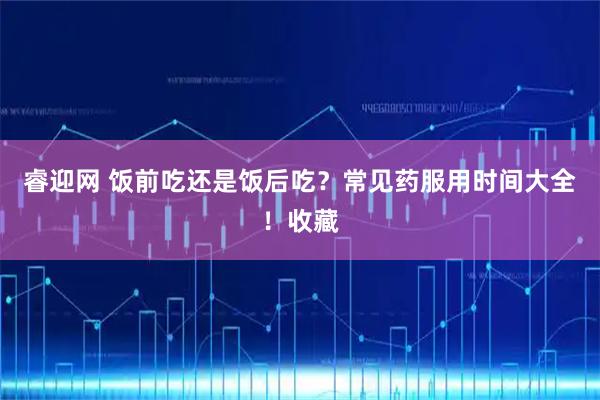 睿迎网 饭前吃还是饭后吃？常见药服用时间大全！收藏