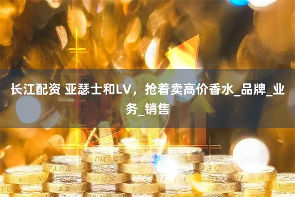 长江配资 亚瑟士和LV，抢着卖高价香水_品牌_业务_销售