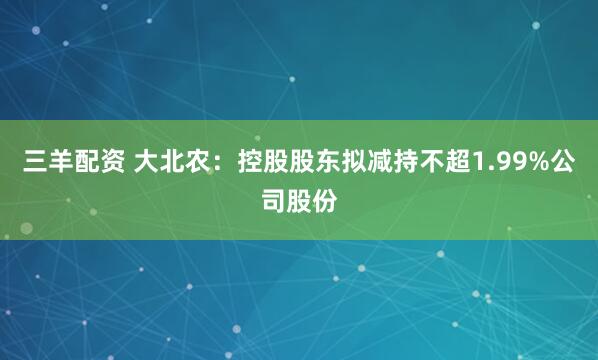 三羊配资 大北农：控股股东拟减持不超1.99%公司股份