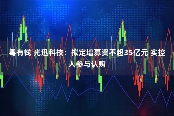 粤有钱 光迅科技：拟定增募资不超35亿元 实控人参与认购