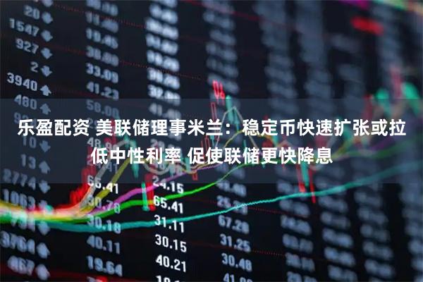 乐盈配资 美联储理事米兰：稳定币快速扩张或拉低中性利率 促使联储更快降息