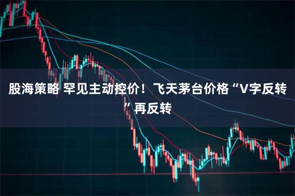 股海策略 罕见主动控价！飞天茅台价格“V字反转”再反转