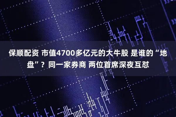 保顺配资 市值4700多亿元的大牛股 是谁的“地盘”？同一家券商 两位首席深夜互怼