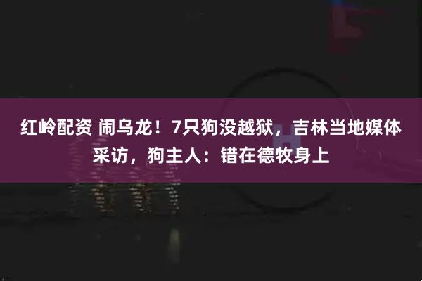 红岭配资 闹乌龙！7只狗没越狱，吉林当地媒体采访，狗主人：错在德牧身上