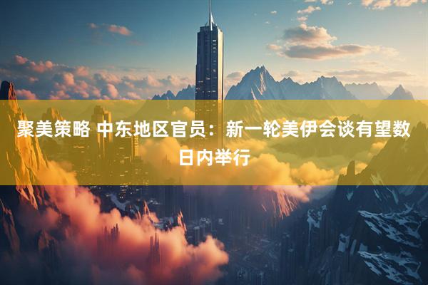 聚美策略 中东地区官员：新一轮美伊会谈有望数日内举行