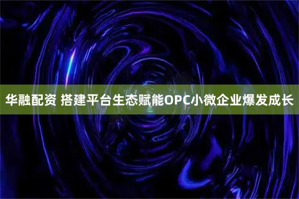 华融配资 搭建平台生态赋能OPC小微企业爆发成长